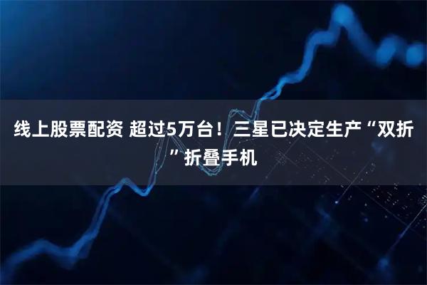线上股票配资 超过5万台！三星已决定生产“双折”折叠手机