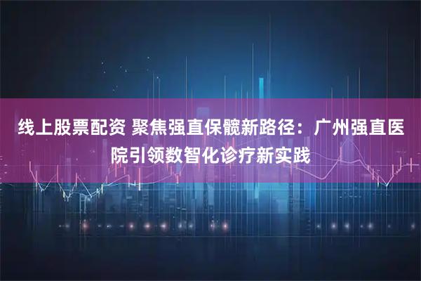 线上股票配资 聚焦强直保髋新路径：广州强直医院引领数智化诊疗新实践