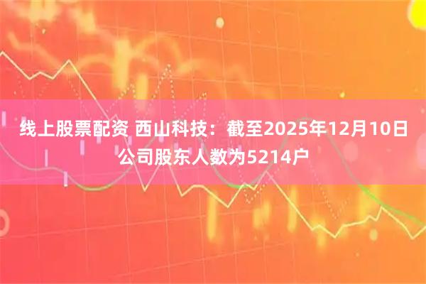 线上股票配资 西山科技：截至2025年12月10日公司股东人数为5214户