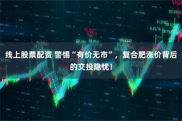 线上股票配资 警惕“有价无市”，复合肥涨价背后的交投隐忧！