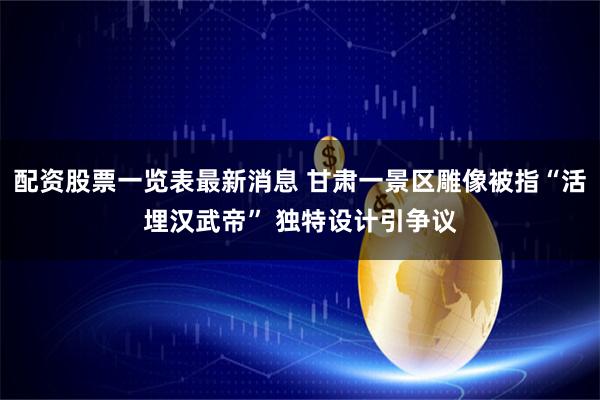 配资股票一览表最新消息 甘肃一景区雕像被指“活埋汉武帝” 独特设计引争议