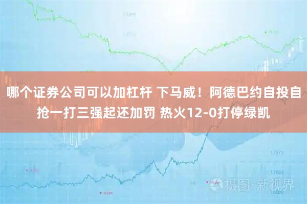 哪个证券公司可以加杠杆 下马威！阿德巴约自投自抢一打三强起还加罚 热火12-0打停绿凯