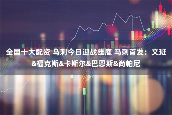 全国十大配资 马刺今日迎战雄鹿 马刺首发：文班&福克斯&卡斯尔&巴恩斯&尚帕尼