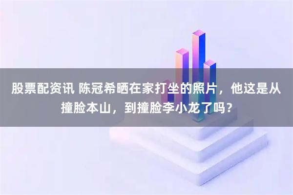 股票配资讯 陈冠希晒在家打坐的照片，他这是从撞脸本山，到撞脸李小龙了吗？