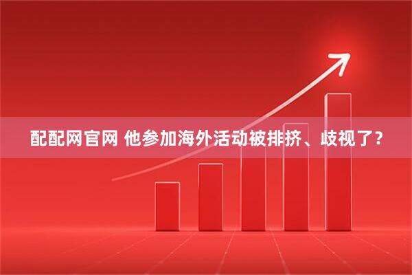 配配网官网 他参加海外活动被排挤、歧视了？