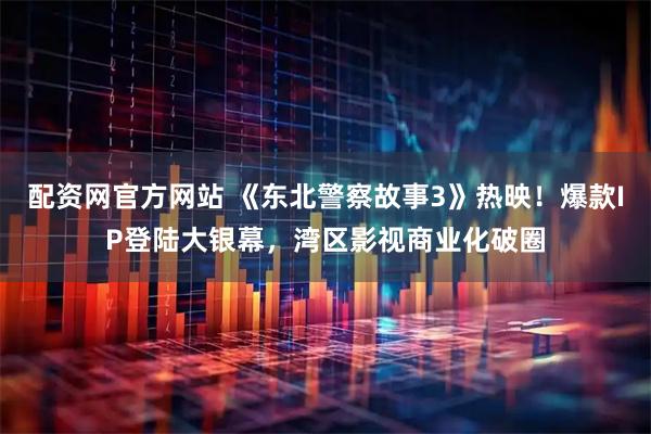 配资网官方网站 《东北警察故事3》热映！爆款IP登陆大银幕，湾区影视商业化破圈