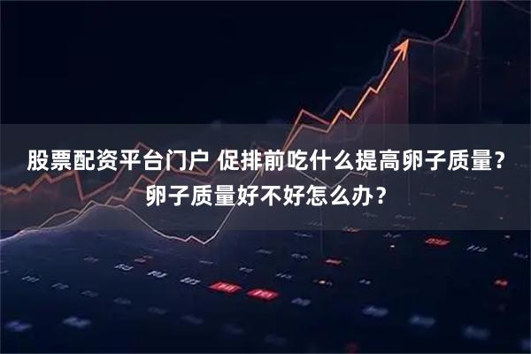 股票配资平台门户 促排前吃什么提高卵子质量？卵子质量好不好怎么办？