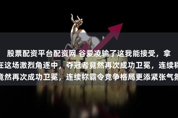 股票配资平台配资网 谷爱凌输了这我能接受，拿了亚军也能理解，可是在这场激烈角逐中，夺冠者竟然再次成功卫冕，连续称霸令竞争格局更添紧张气氛