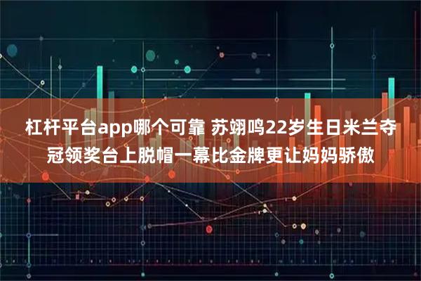 杠杆平台app哪个可靠 苏翊鸣22岁生日米兰夺冠领奖台上脱帽一幕比金牌更让妈妈骄傲