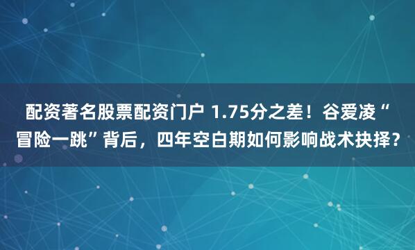 配资著名股票配资门户 1.75分之差！谷爱凌“冒险一跳”背后，四年空白期如何影响战术抉择？