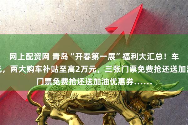 网上配资网 青岛“开春第一展”福利大汇总！车价直降30万元，两大购车补贴至高2万元，三张门票免费抢还送加油优惠券……