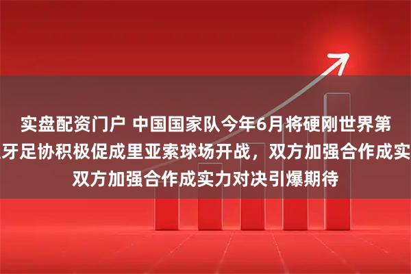 实盘配资门户 中国国家队今年6月将硬刚世界第一西班牙，西班牙足协积极促成里亚索球场开战，双方加强合作成实力对决引爆期待