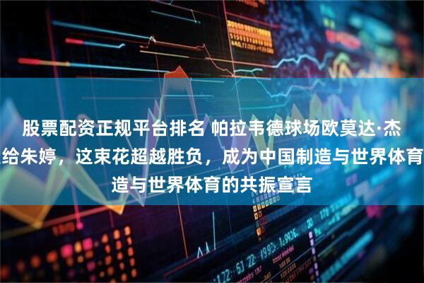 股票配资正规平台排名 帕拉韦德球场欧莫达·杰科将鲜花献给朱婷，这束花超越胜负，成为中国制造与世界体育的共振宣言