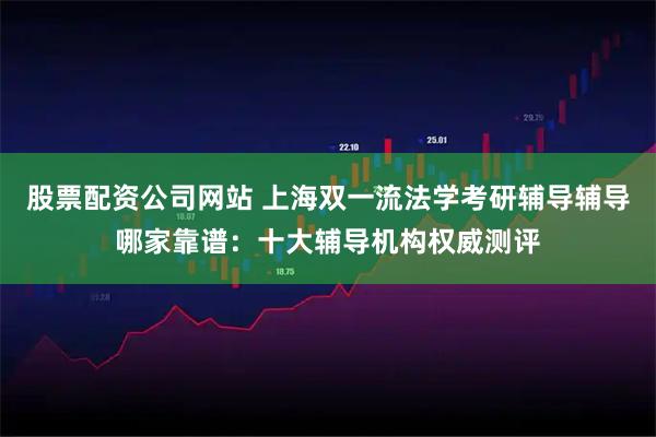 股票配资公司网站 上海双一流法学考研辅导辅导哪家靠谱：十大辅导机构权威测评