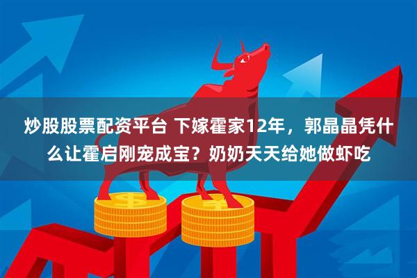 炒股股票配资平台 下嫁霍家12年，郭晶晶凭什么让霍启刚宠成宝？奶奶天天给她做虾吃