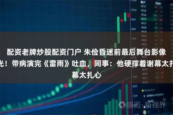 配资老牌炒股配资门户 朱俭昏迷前最后舞台影像曝光！带病演完《雷雨》吐血，同事：他硬撑着谢幕太扎心