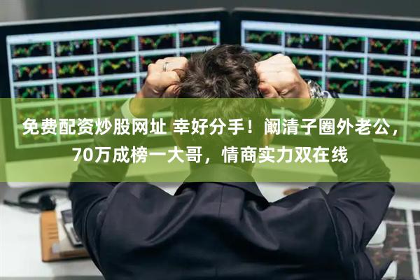 免费配资炒股网址 幸好分手！阚清子圈外老公，70万成榜一大哥，情商实力双在线