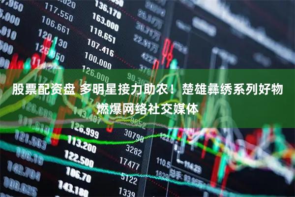 股票配资盘 多明星接力助农！楚雄彝绣系列好物燃爆网络社交媒体