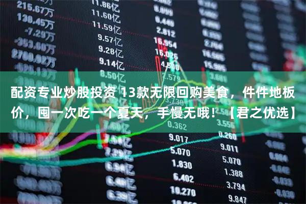 配资专业炒股投资 13款无限回购美食，件件地板价，囤一次吃一个夏天，手慢无哦！【君之优选】