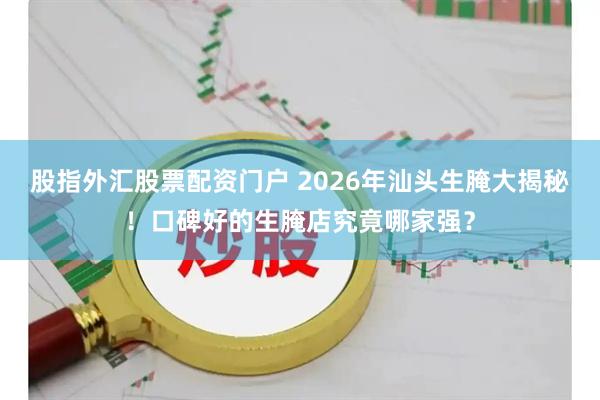 股指外汇股票配资门户 2026年汕头生腌大揭秘！口碑好的生腌店究竟哪家强？