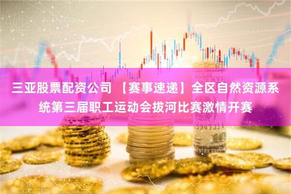 三亚股票配资公司 【赛事速递】全区自然资源系统第三届职工运动会拔河比赛激情开赛