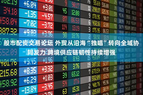 股市配资交易论坛 外贸从沿海“独唱”转向全域协同发力 跨境供应链韧性持续增强