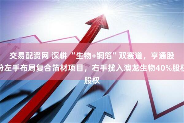 交易配资网 深耕 “生物+铜箔”双赛道,亨通股份左手布局复合箔材项目,右手揽入澳龙生物40%股权